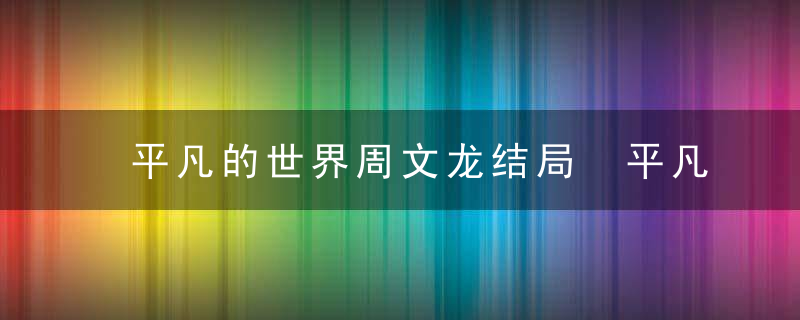 平凡的世界周文龙结局 平凡的世界周文龙结局哪一集